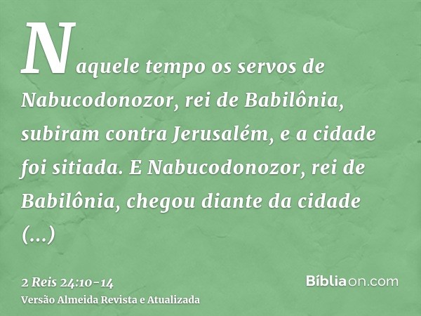 Naquele tempo os servos de Nabucodonozor, rei de Babilônia, subiram contra Jerusalém, e a cidade foi sitiada.E Nabucodonozor, rei de Babilônia, chegou diante da