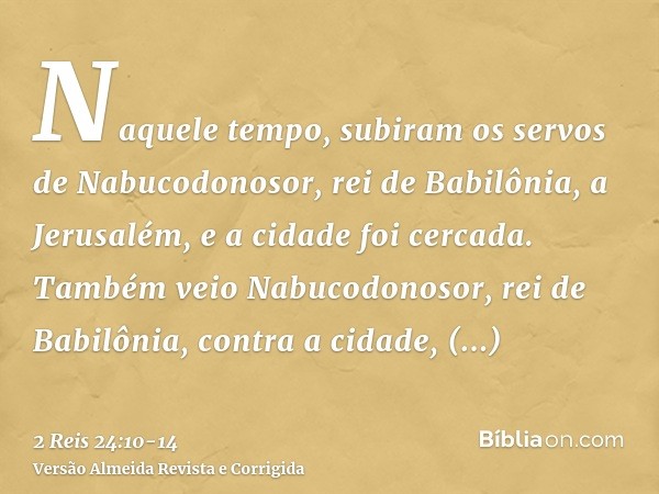 Naquele tempo, subiram os servos de Nabucodonosor, rei de Babilônia, a Jerusalém, e a cidade foi cercada.Também veio Nabucodonosor, rei de Babilônia, contra a c