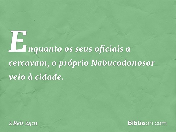 Enquanto os seus oficiais a cercavam, o próprio Nabucodonosor veio à cidade. -- 2 Reis 24:11