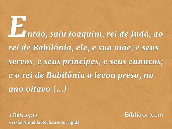 Então, saiu Joaquim, rei de Judá, ao rei de Babilônia, ele, e sua mãe, e seus servos, e seus príncipes, e seus eunucos; e o rei de Babilônia o levou preso, no a