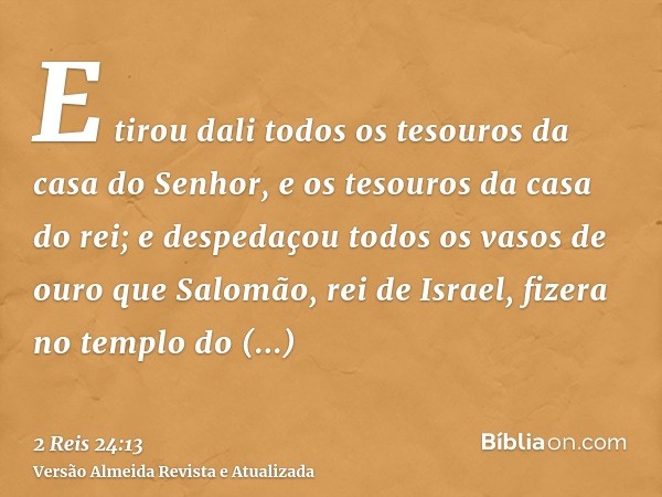 E tirou dali todos os tesouros da casa do Senhor, e os tesouros da casa do rei; e despedaçou todos os vasos de ouro que Salomão, rei de Israel, fizera no templo