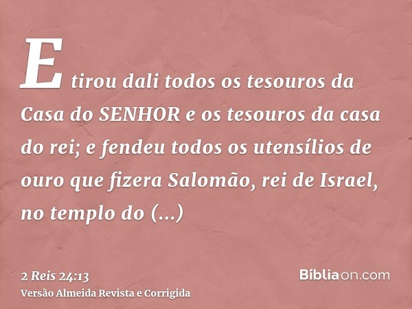 E tirou dali todos os tesouros da Casa do SENHOR e os tesouros da casa do rei; e fendeu todos os utensílios de ouro que fizera Salomão, rei de Israel, no templo