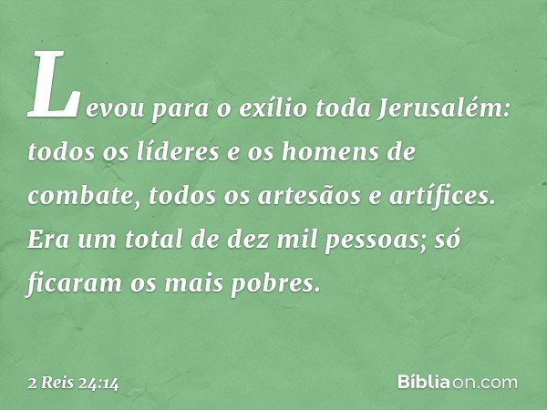 Levou para o exílio toda Jerusalém: todos os líderes e os homens de combate, todos os artesãos e artífices. Era um total de dez mil pessoas; só ficaram os mais 