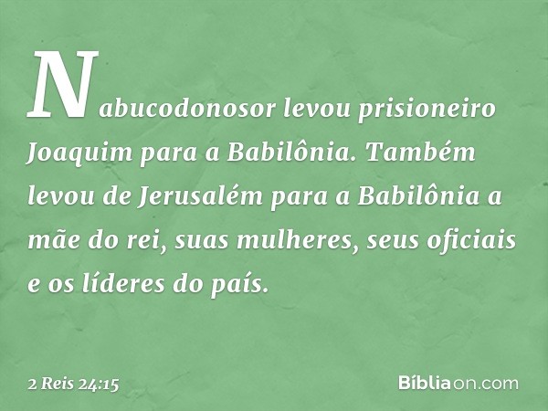 Nabucodonosor levou prisioneiro Joaquim para a Babilônia. Também levou de Jerusalém para a Babilônia a mãe do rei, suas mulheres, seus oficiais e os líderes do 