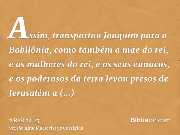 Assim, transportou Joaquim para a Babilônia, como também a mãe do rei, e as mulheres do rei, e os seus eunucos, e os poderosos da terra levou presos de Jerusalé