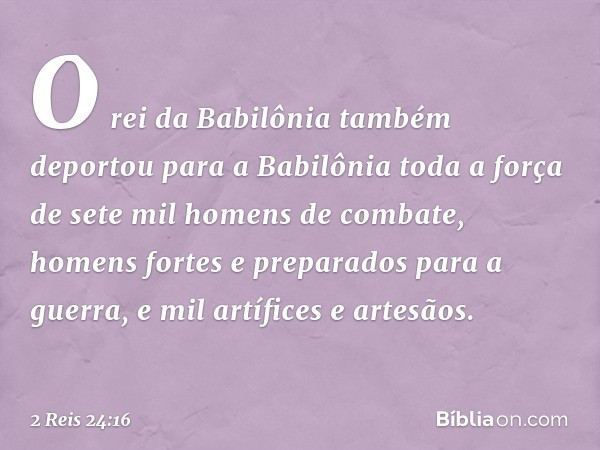 O rei da Babilônia também deportou para a Babilônia toda a força de sete mil homens de combate, homens fortes e preparados para a guerra, e mil artífices e arte