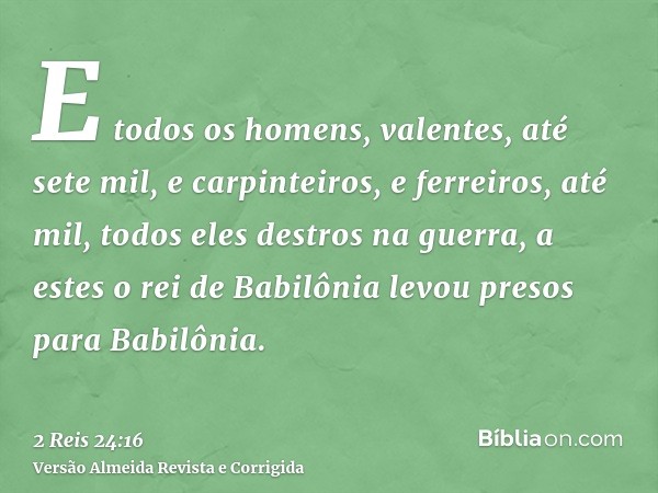 E todos os homens, valentes, até sete mil, e carpinteiros, e ferreiros, até mil, todos eles destros na guerra, a estes o rei de Babilônia levou presos para Babi