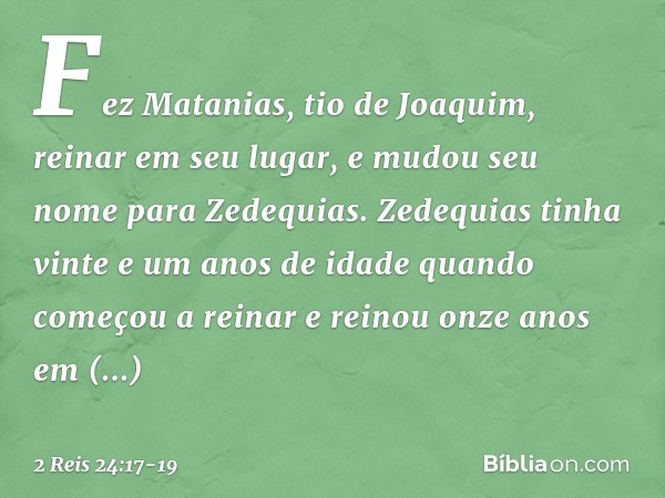 Fez Matanias, tio de Joaquim, reinar em seu lugar, e mudou seu nome para Zedequias. Zedequias tinha vinte e um anos de idade quando começou a reinar e reinou on