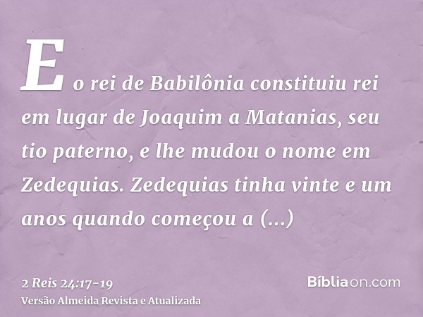 E o rei de Babilônia constituiu rei em lugar de Joaquim a Matanias, seu tio paterno, e lhe mudou o nome em Zedequias.Zedequias tinha vinte e um anos quando come