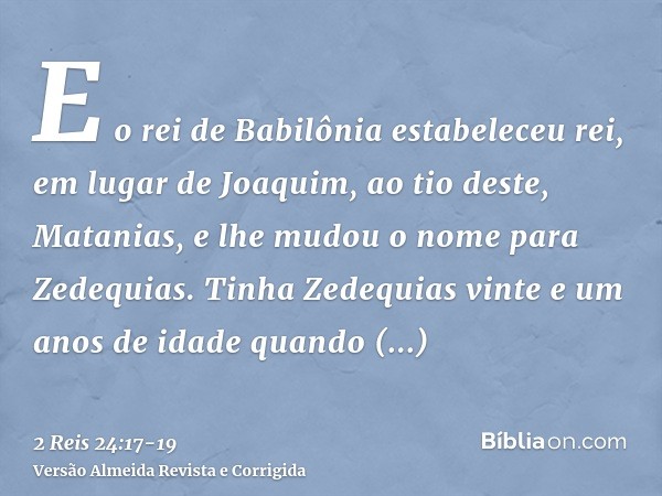 E o rei de Babilônia estabeleceu rei, em lugar de Joaquim, ao tio deste, Matanias, e lhe mudou o nome para Zedequias.Tinha Zedequias vinte e um anos de idade qu