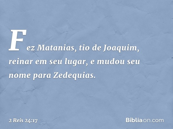 Fez Matanias, tio de Joaquim, reinar em seu lugar, e mudou seu nome para Zedequias. -- 2 Reis 24:17