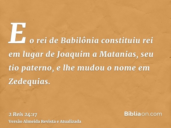 E o rei de Babilônia constituiu rei em lugar de Joaquim a Matanias, seu tio paterno, e lhe mudou o nome em Zedequias.