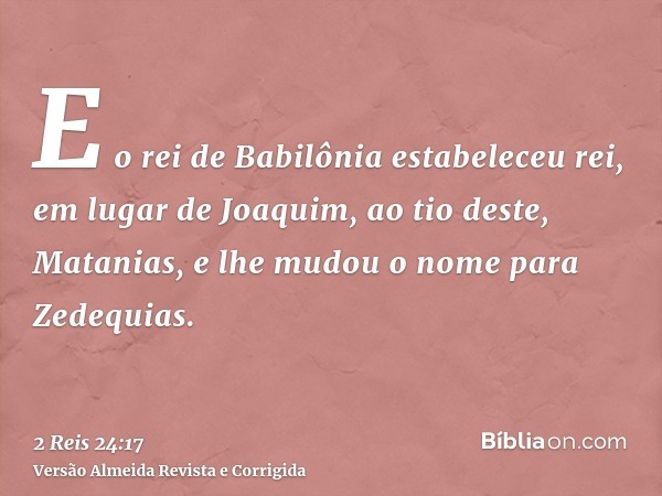 E o rei de Babilônia estabeleceu rei, em lugar de Joaquim, ao tio deste, Matanias, e lhe mudou o nome para Zedequias.