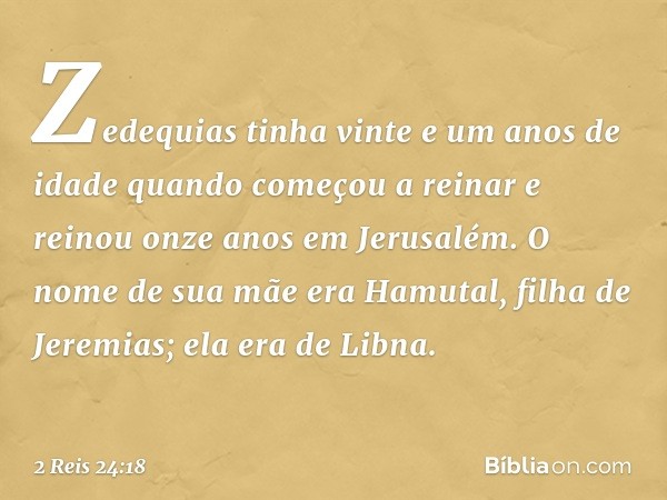 Zedequias tinha vinte e um anos de idade quando começou a reinar e reinou onze anos em Jerusalém. O nome de sua mãe era Hamutal, filha de Jeremias; ela era de L