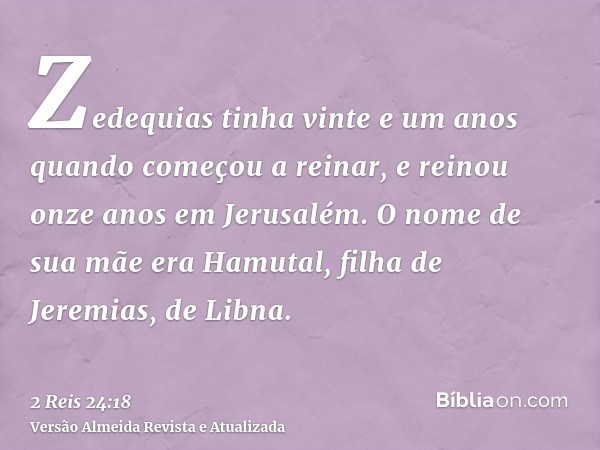 Zedequias tinha vinte e um anos quando começou a reinar, e reinou onze anos em Jerusalém. O nome de sua mãe era Hamutal, filha de Jeremias, de Libna.