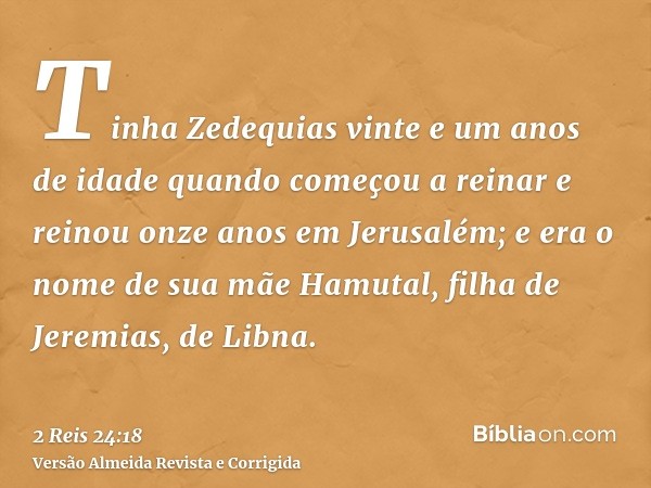Tinha Zedequias vinte e um anos de idade quando começou a reinar e reinou onze anos em Jerusalém; e era o nome de sua mãe Hamutal, filha de Jeremias, de Libna.