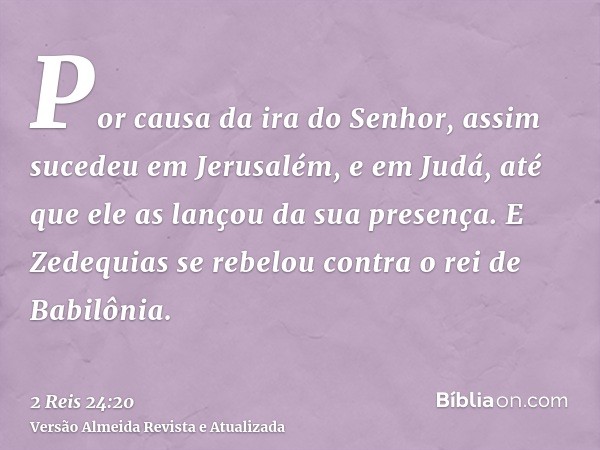 Por causa da ira do Senhor, assim sucedeu em Jerusalém, e em Judá, até que ele as lançou da sua presença. E Zedequias se rebelou contra o rei de Babilônia.