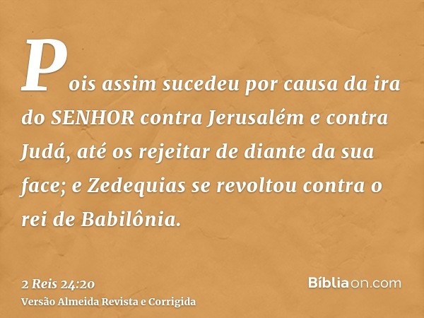 Pois assim sucedeu por causa da ira do SENHOR contra Jerusalém e contra Judá, até os rejeitar de diante da sua face; e Zedequias se revoltou contra o rei de Bab