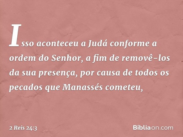 Isso aconteceu a Judá conforme a ordem do Senhor, a fim de removê-los da sua presença, por causa de todos os pecados que Manassés cometeu, -- 2 Reis 24:3