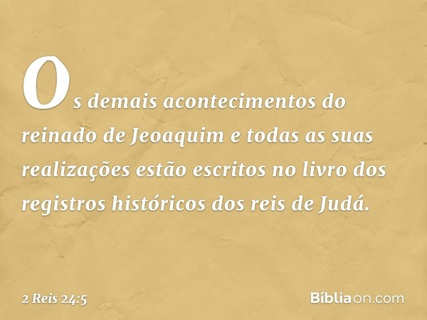 Os demais acontecimentos do reinado de Jeoaquim e todas as suas realizações estão escritos no livro dos registros históricos dos reis de Judá. -- 2 Reis 24:5