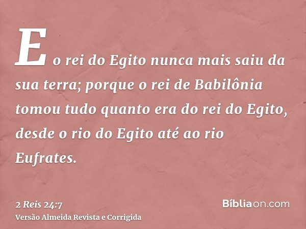 E o rei do Egito nunca mais saiu da sua terra; porque o rei de Babilônia tomou tudo quanto era do rei do Egito, desde o rio do Egito até ao rio Eufrates.