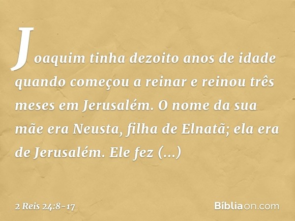 Joaquim tinha dezoito anos de idade quando começou a reinar e reinou três meses em Jerusalém. O nome da sua mãe era Neusta, filha de Elnatã; ela era de Jerusalé