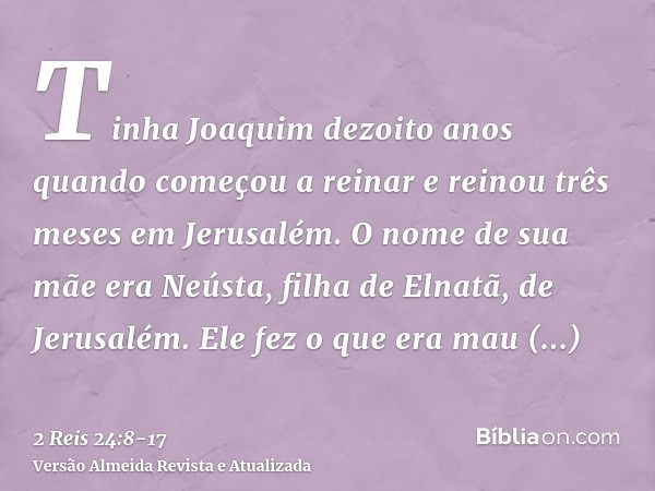 Tinha Joaquim dezoito anos quando começou a reinar e reinou três meses em Jerusalém. O nome de sua mãe era Neústa, filha de Elnatã, de Jerusalém.Ele fez o que e