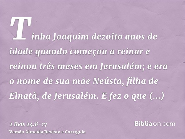 Tinha Joaquim dezoito anos de idade quando começou a reinar e reinou três meses em Jerusalém; e era o nome de sua mãe Neústa, filha de Elnatã, de Jerusalém.E fe