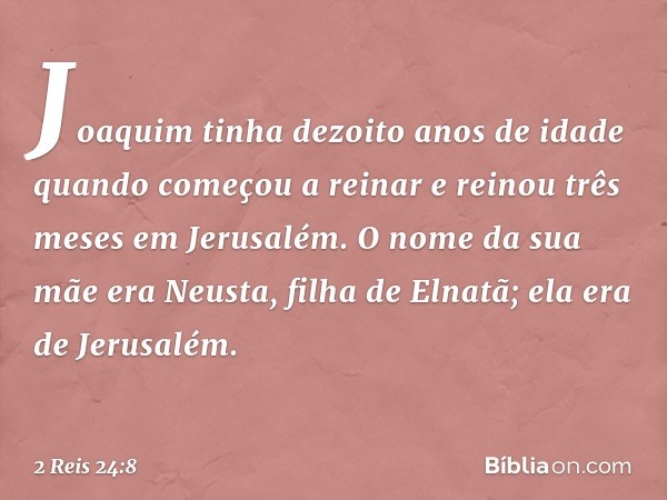 Joaquim tinha dezoito anos de idade quando começou a reinar e reinou três meses em Jerusalém. O nome da sua mãe era Neusta, filha de Elnatã; ela era de Jerusalé