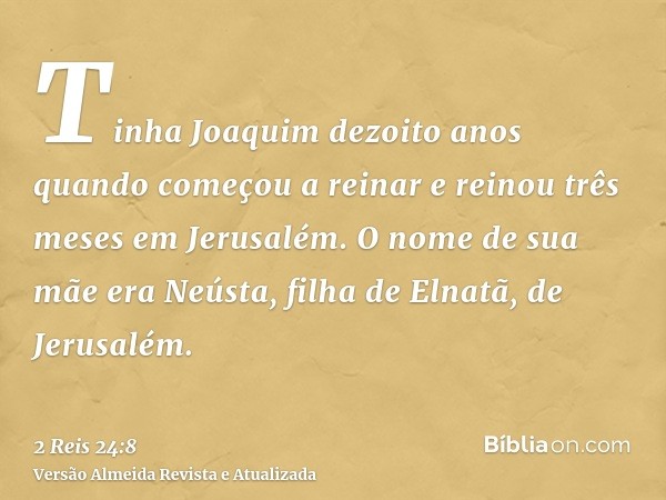 Tinha Joaquim dezoito anos quando começou a reinar e reinou três meses em Jerusalém. O nome de sua mãe era Neústa, filha de Elnatã, de Jerusalém.