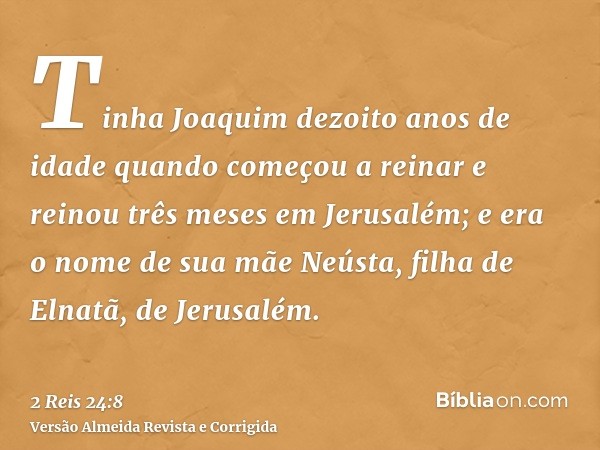 Tinha Joaquim dezoito anos de idade quando começou a reinar e reinou três meses em Jerusalém; e era o nome de sua mãe Neústa, filha de Elnatã, de Jerusalém.
