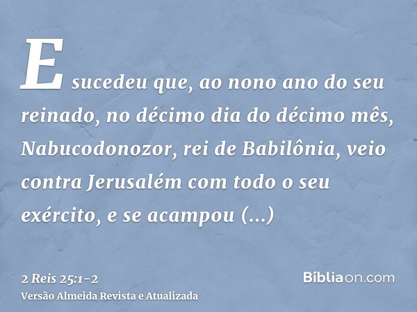 E sucedeu que, ao nono ano do seu reinado, no décimo dia do décimo mês, Nabucodonozor, rei de Babilônia, veio contra Jerusalém com todo o seu exército, e se aca