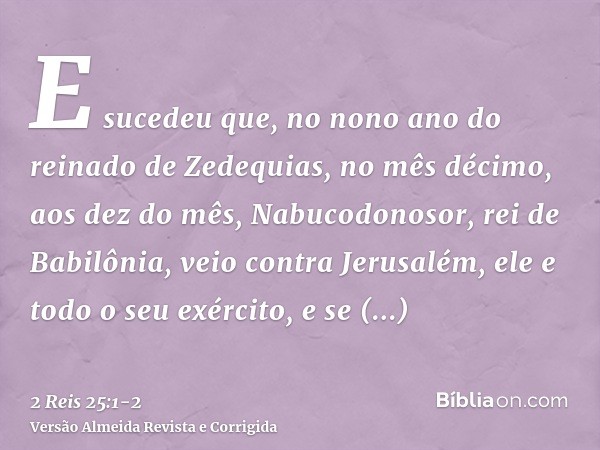 E sucedeu que, no nono ano do reinado de Zedequias, no mês décimo, aos dez do mês, Nabucodonosor, rei de Babilônia, veio contra Jerusalém, ele e todo o seu exér