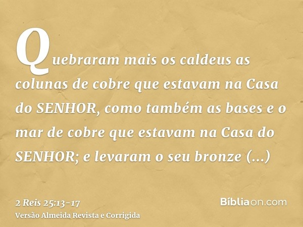 Quebraram mais os caldeus as colunas de cobre que estavam na Casa do SENHOR, como também as bases e o mar de cobre que estavam na Casa do SENHOR; e levaram o se