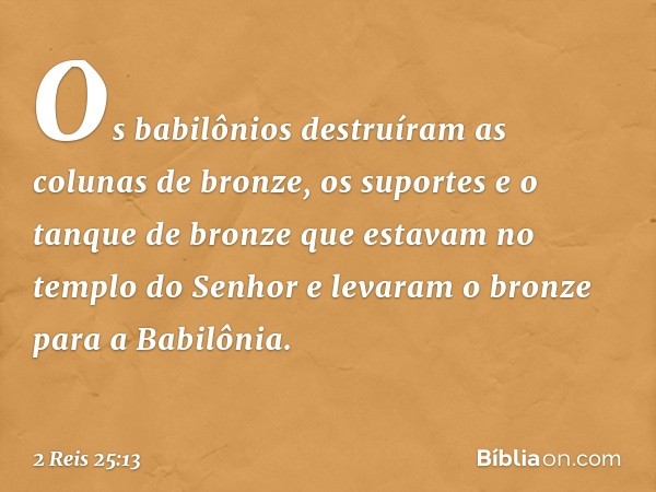 Os babilônios destruíram as colunas de bronze, os suportes e o tanque de bronze que estavam no templo do Senhor e levaram o bronze para a Babilônia. -- 2 Reis 2