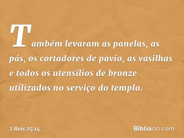 Tam­bém levaram as panelas, as pás, os cortadores de pavio, as vasilhas e todos os utensílios de bronze utilizados no serviço do templo. -- 2 Reis 25:14