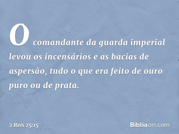 O comandante da guarda imperial levou os incensários e as bacias de aspersão, tudo o que era feito de ouro puro ou de prata. -- 2 Reis 25:15