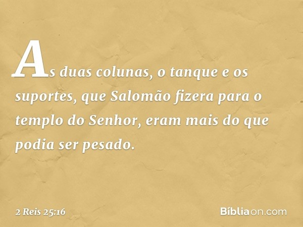 As duas colunas, o tanque e os suportes, que Salomão fizera para o templo do Senhor, eram mais do que podia ser pesado. -- 2 Reis 25:16