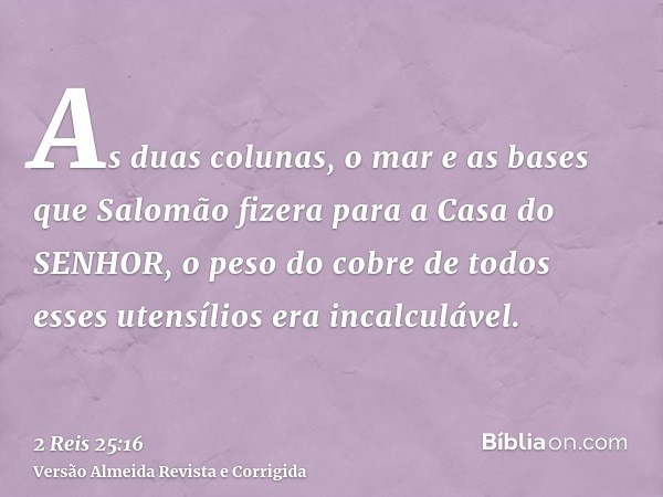 As duas colunas, o mar e as bases que Salomão fizera para a Casa do SENHOR, o peso do cobre de todos esses utensílios era incalculável.