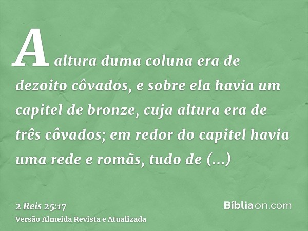 A altura duma coluna era de dezoito côvados, e sobre ela havia um capitel de bronze, cuja altura era de três côvados; em redor do capitel havia uma rede e romãs