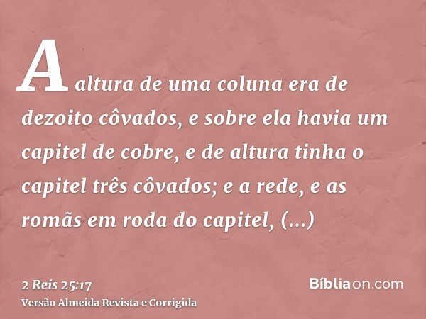 A altura de uma coluna era de dezoito côvados, e sobre ela havia um capitel de cobre, e de altura tinha o capitel três côvados; e a rede, e as romãs em roda do 