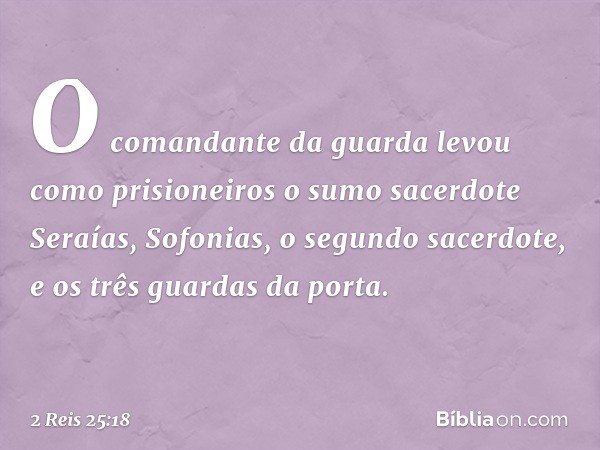 O comandante da guarda levou como prisioneiros o sumo sacerdote Seraías, Sofonias, o segundo sacerdote, e os três guardas da porta. -- 2 Reis 25:18