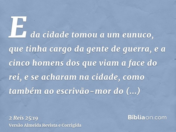 E da cidade tomou a um eunuco, que tinha cargo da gente de guerra, e a cinco homens dos que viam a face do rei, e se acharam na cidade, como também ao escrivão-