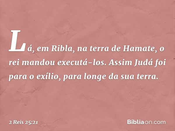 Lá, em Ribla, na terra de Hamate, o rei mandou executá-los.
Assim Judá foi para o exílio, para longe da sua terra. -- 2 Reis 25:21