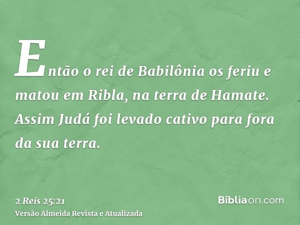 Então o rei de Babilônia os feriu e matou em Ribla, na terra de Hamate. Assim Judá foi levado cativo para fora da sua terra.