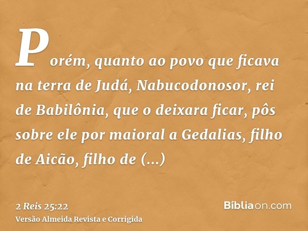 Porém, quanto ao povo que ficava na terra de Judá, Nabucodonosor, rei de Babilônia, que o deixara ficar, pôs sobre ele por maioral a Gedalias, filho de Aicão, f
