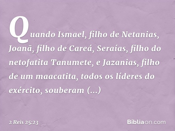 Quando Ismael, filho de Netanias, Joanã, filho de Careá, Seraías, filho do netofatita Tanumete, e Jazanias, filho de um maacatita, todos os líderes do exército,