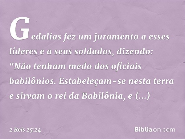 Gedalias fez um juramento a esses líderes e a seus soldados, dizendo: "Não tenham medo dos oficiais babilônios. Estabeleçam-se nesta terra e sirvam o rei da Bab