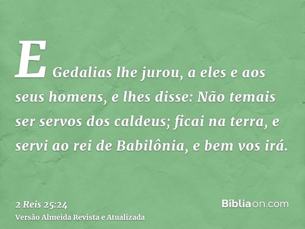 E Gedalias lhe jurou, a eles e aos seus homens, e lhes disse: Não temais ser servos dos caldeus; ficai na terra, e servi ao rei de Babilônia, e bem vos irá.