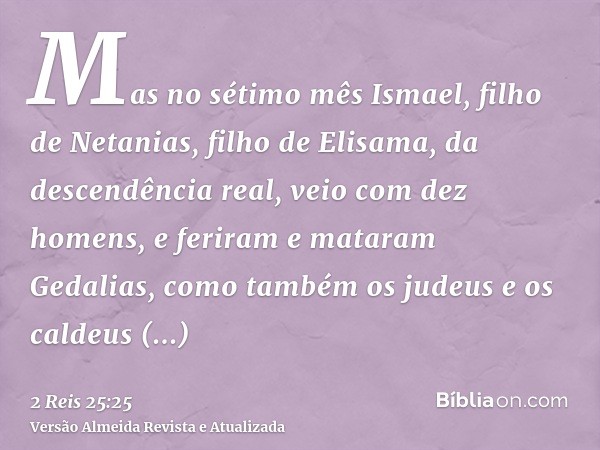 Mas no sétimo mês Ismael, filho de Netanias, filho de Elisama, da descendência real, veio com dez homens, e feriram e mataram Gedalias, como também os judeus e 